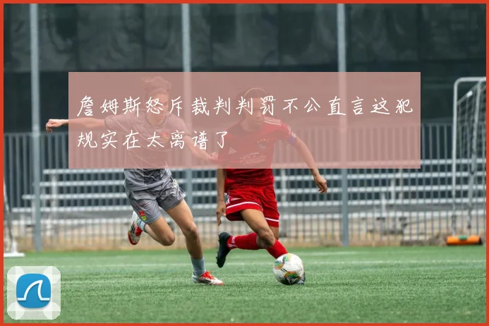 詹姆斯怒斥裁判判罚不公直言这犯规实在太离谱了