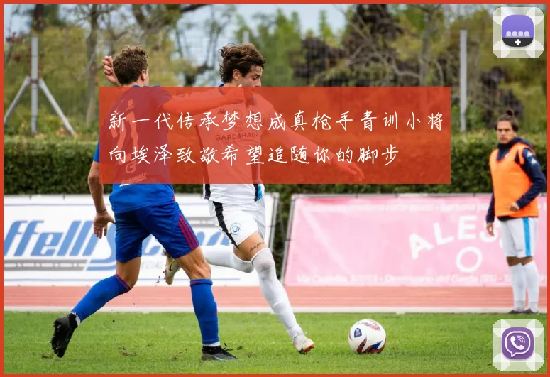 新一代传承梦想成真枪手青训小将向埃泽致敬希望追随你的脚步