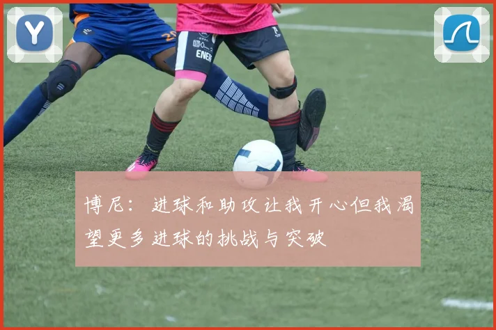 博尼：进球和助攻让我开心但我渴望更多进球的挑战与突破