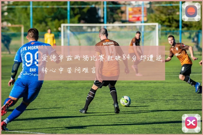 爱德华兹两场比赛狂砍84分却遭逆转心中苦闷难言