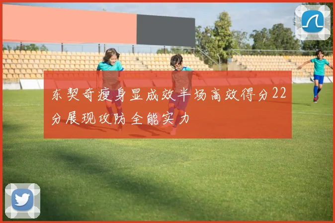 东契奇瘦身显成效半场高效得分22分展现攻防全能实力