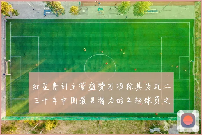 红星青训主管盛赞万项称其为近二三十年中国最具潜力的年轻球员之一