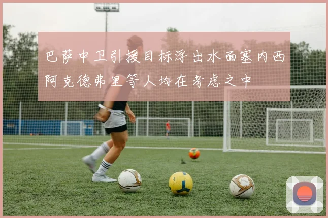 巴萨中卫引援目标浮出水面塞内西阿克德弗里等人均在考虑之中