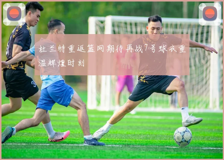 杜兰特重返篮网期待再战7号球衣重温辉煌时刻