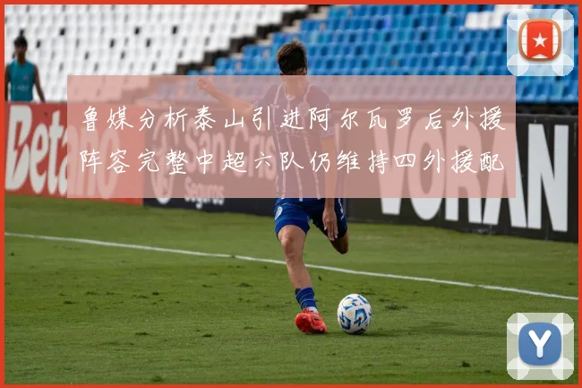 鲁媒分析泰山引进阿尔瓦罗后外援阵容完整中超六队仍维持四外援配置